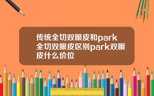 传统全切双眼皮和park全切双眼皮区别park双眼皮什么价位