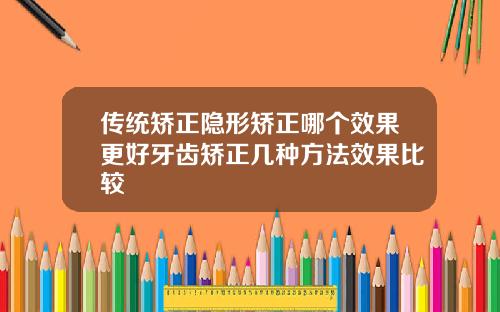 传统矫正隐形矫正哪个效果更好牙齿矫正几种方法效果比较