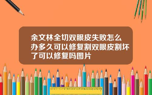 余文林全切双眼皮失败怎么办多久可以修复割双眼皮割坏了可以修复吗图片