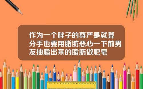 作为一个胖子的尊严是就算分手也要用脂肪恶心一下前男友抽脂出来的脂肪做肥皂
