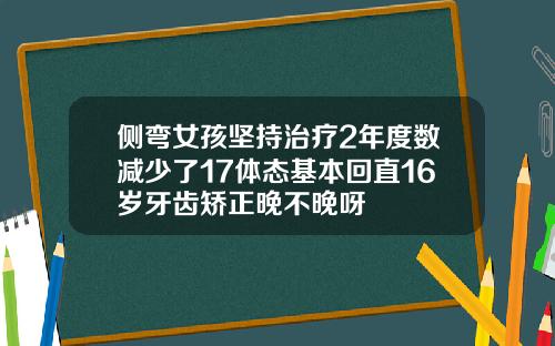 侧弯女孩坚持治疗2年度数减少了17体态基本回直16岁牙齿矫正晚不晚呀