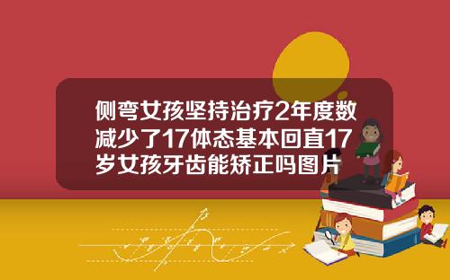 侧弯女孩坚持治疗2年度数减少了17体态基本回直17岁女孩牙齿能矫正吗图片
