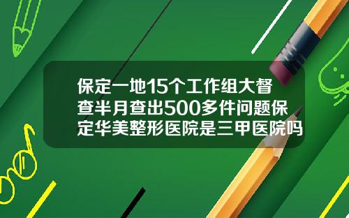 保定一地15个工作组大督查半月查出500多件问题保定华美整形医院是三甲医院吗