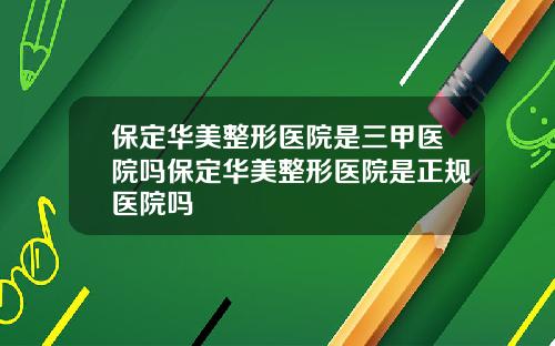保定华美整形医院是三甲医院吗保定华美整形医院是正规医院吗