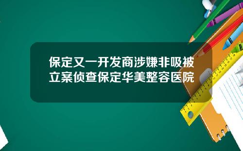 保定又一开发商涉嫌非吸被立案侦查保定华美整容医院