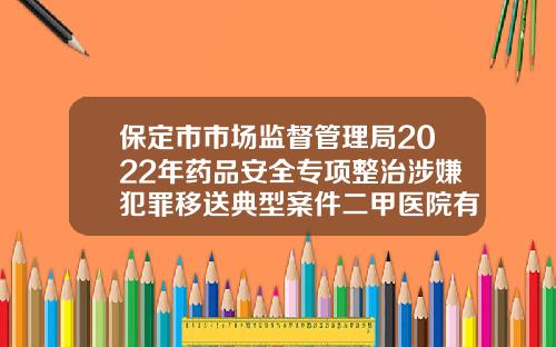 保定市市场监督管理局2022年药品安全专项整治涉嫌犯罪移送典型案件二甲医院有瘦脸针吗知乎
