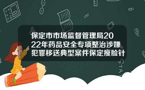 保定市市场监督管理局2022年药品安全专项整治涉嫌犯罪移送典型案件保定瘦脸针哪里打得好一点