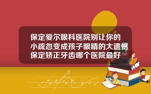 保定爱尔眼科医院别让你的小疏忽变成孩子眼睛的大遗憾保定矫正牙齿哪个医院最好