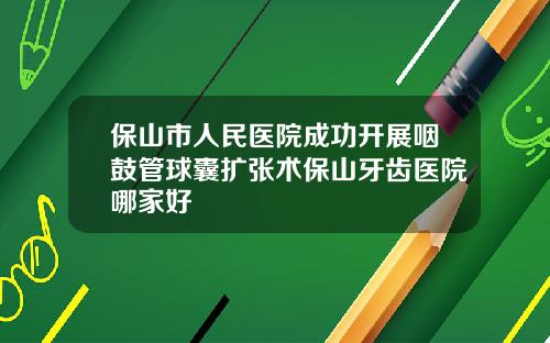 保山市人民医院成功开展咽鼓管球囊扩张术保山牙齿医院哪家好