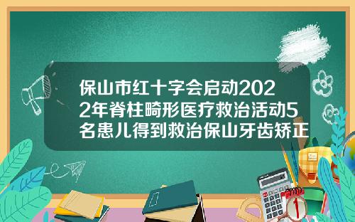 保山市红十字会启动2022年脊柱畸形医疗救治活动5名患儿得到救治保山牙齿矫正哪里好