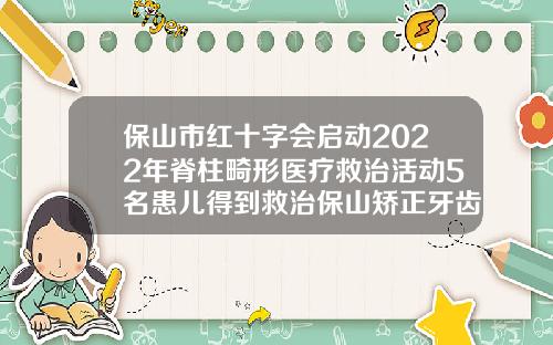 保山市红十字会启动2022年脊柱畸形医疗救治活动5名患儿得到救治保山矫正牙齿哪里更好