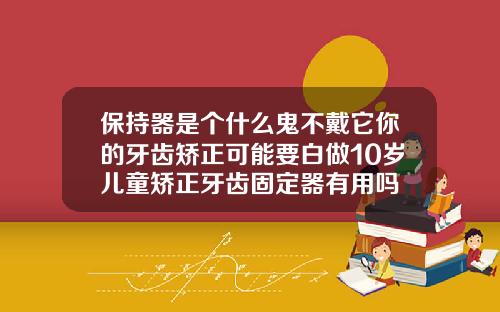 保持器是个什么鬼不戴它你的牙齿矫正可能要白做10岁儿童矫正牙齿固定器有用吗