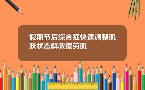 假期节后综合症快速调整肌肤状态解救疲劳肌