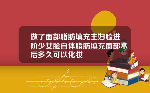 做了面部脂肪填充主妇脸进阶少女脸自体脂肪填充面部术后多久可以化妆
