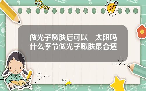 做光子嫩肤后可以嗮太阳吗什么季节做光子嫩肤最合适