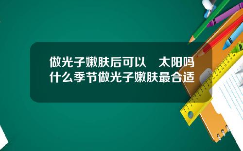 做光子嫩肤后可以嗮太阳吗什么季节做光子嫩肤最合适
