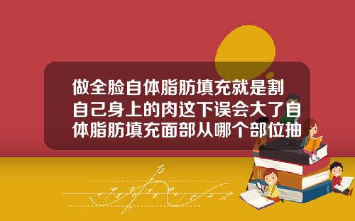 做全脸自体脂肪填充就是割自己身上的肉这下误会大了自体脂肪填充面部从哪个部位抽脂