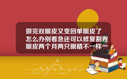 做完双眼皮又变回单眼皮了怎么办别着急还可以修复割双眼皮两个月两只眼睛不一样一支恢复挺好一只很肿