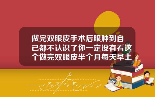 做完双眼皮手术后眼肿到自已都不认识了你一定没有看这个做完双眼皮半个月每天早上特别肿
