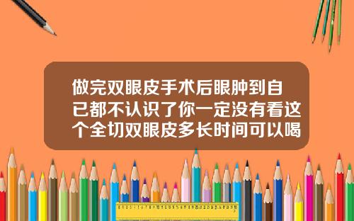 做完双眼皮手术后眼肿到自已都不认识了你一定没有看这个全切双眼皮多长时间可以喝酒
