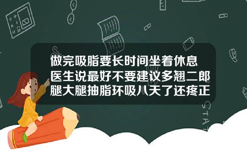 做完吸脂要长时间坐着休息医生说最好不要建议多翘二郎腿大腿抽脂环吸八天了还疼正常几天不疼