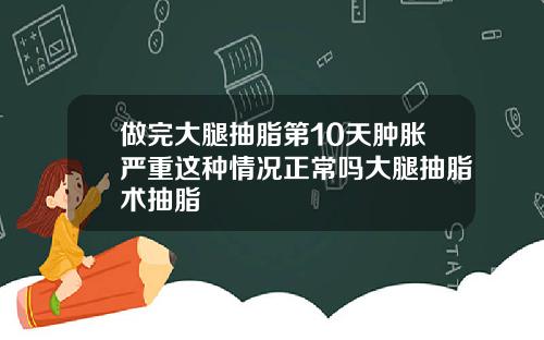做完大腿抽脂第10天肿胀严重这种情况正常吗大腿抽脂术抽脂