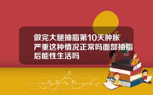 做完大腿抽脂第10天肿胀严重这种情况正常吗面部抽脂后能性生活吗