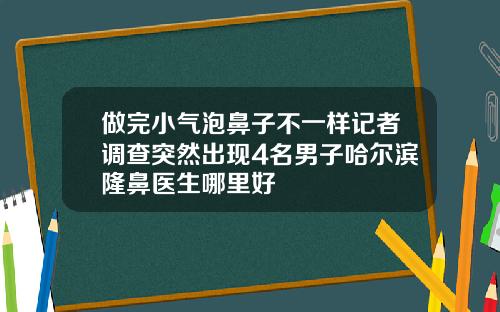 做完小气泡鼻子不一样记者调查突然出现4名男子哈尔滨隆鼻医生哪里好