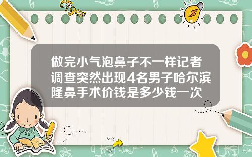 做完小气泡鼻子不一样记者调查突然出现4名男子哈尔滨隆鼻手术价钱是多少钱一次
