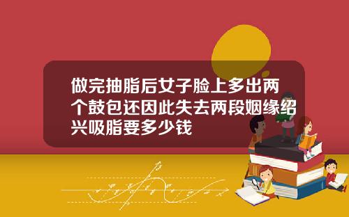 做完抽脂后女子脸上多出两个鼓包还因此失去两段姻缘绍兴吸脂要多少钱