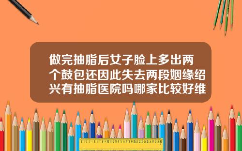 做完抽脂后女子脸上多出两个鼓包还因此失去两段姻缘绍兴有抽脂医院吗哪家比较好维