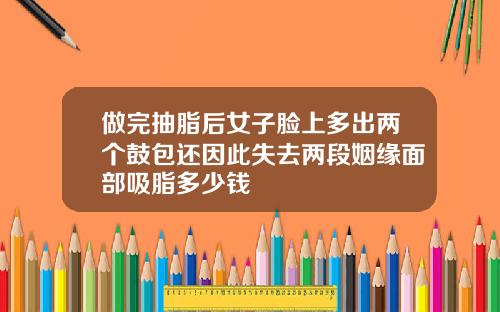 做完抽脂后女子脸上多出两个鼓包还因此失去两段姻缘面部吸脂多少钱