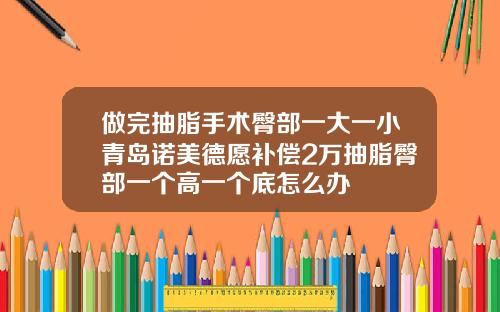 做完抽脂手术臀部一大一小青岛诺美德愿补偿2万抽脂臀部一个高一个底怎么办