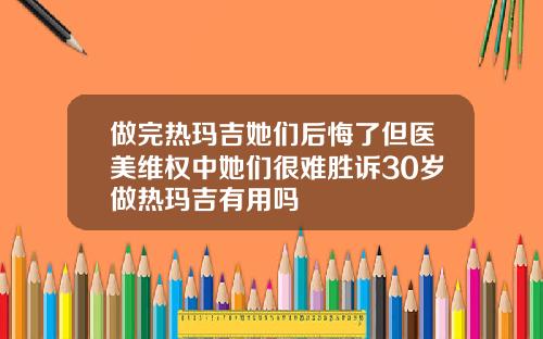 做完热玛吉她们后悔了但医美维权中她们很难胜诉30岁做热玛吉有用吗