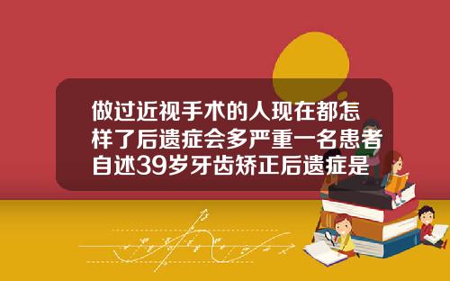 做过近视手术的人现在都怎样了后遗症会多严重一名患者自述39岁牙齿矫正后遗症是什么