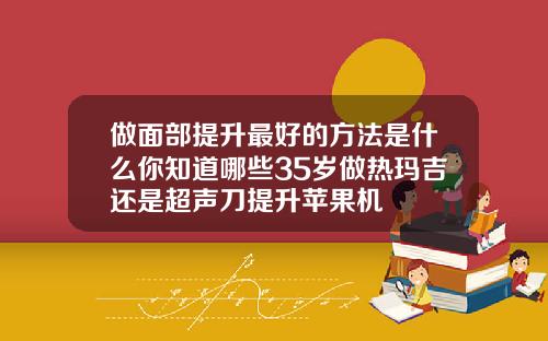 做面部提升最好的方法是什么你知道哪些35岁做热玛吉还是超声刀提升苹果机