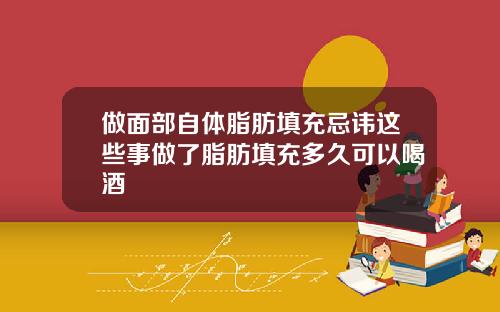 做面部自体脂肪填充忌讳这些事做了脂肪填充多久可以喝酒