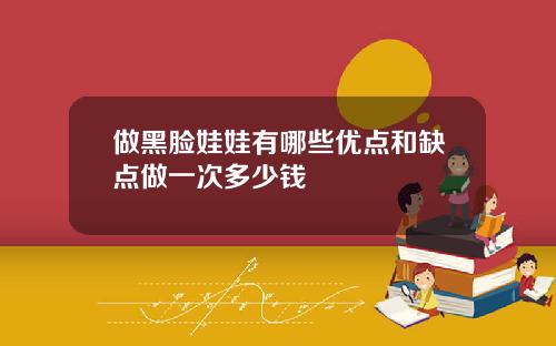 做黑脸娃娃有哪些优点和缺点做一次多少钱