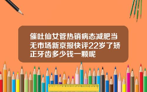 催吐仙女管热销病态减肥当无市场新京报快评22岁了矫正牙齿多少钱一颗呢