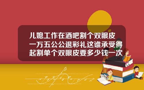 儿媳工作在酒吧割个双眼皮一万五公公退彩礼这谁承受得起割单个双眼皮要多少钱一次
