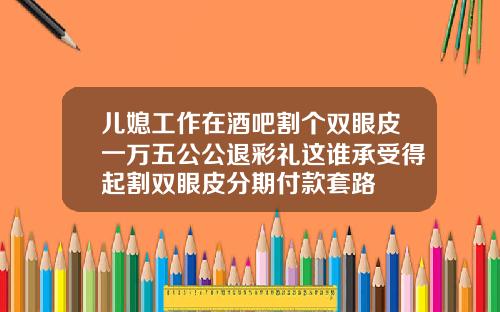 儿媳工作在酒吧割个双眼皮一万五公公退彩礼这谁承受得起割双眼皮分期付款套路