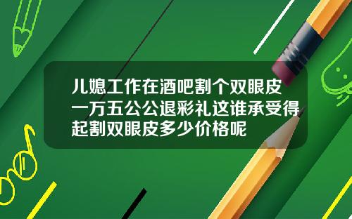 儿媳工作在酒吧割个双眼皮一万五公公退彩礼这谁承受得起割双眼皮多少价格呢
