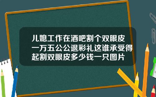 儿媳工作在酒吧割个双眼皮一万五公公退彩礼这谁承受得起割双眼皮多少钱一只图片