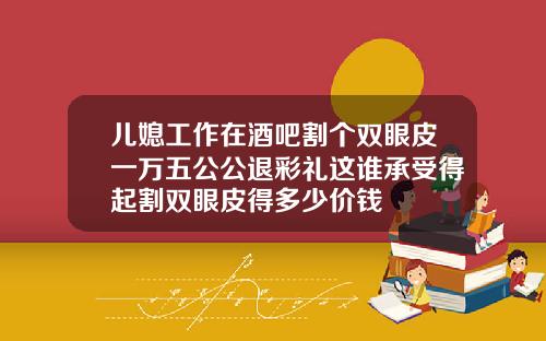 儿媳工作在酒吧割个双眼皮一万五公公退彩礼这谁承受得起割双眼皮得多少价钱