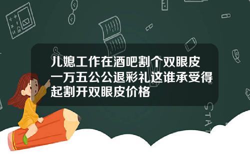 儿媳工作在酒吧割个双眼皮一万五公公退彩礼这谁承受得起割开双眼皮价格