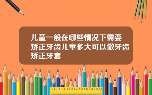 儿童一般在哪些情况下需要矫正牙齿儿童多大可以做牙齿矫正牙套