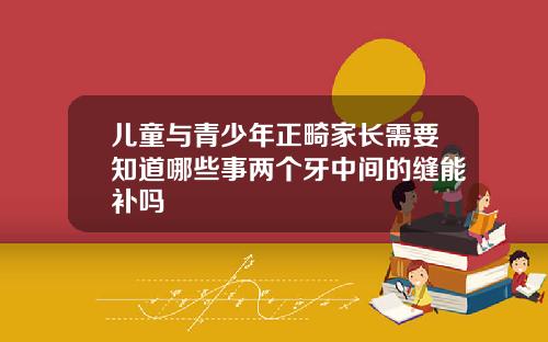 儿童与青少年正畸家长需要知道哪些事两个牙中间的缝能补吗