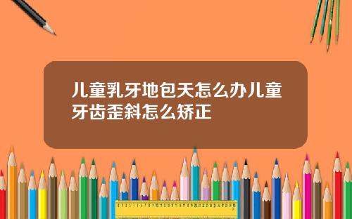 儿童乳牙地包天怎么办儿童牙齿歪斜怎么矫正