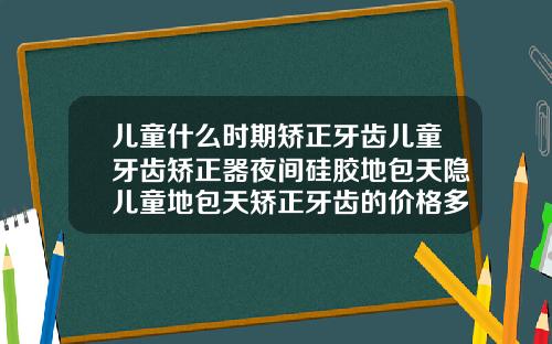 儿童什么时期矫正牙齿儿童牙齿矫正器夜间硅胶地包天隐儿童地包天矫正牙齿的价格多少