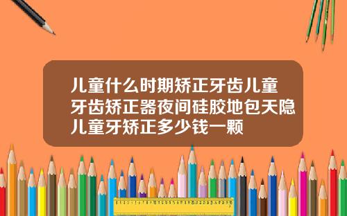 儿童什么时期矫正牙齿儿童牙齿矫正器夜间硅胶地包天隐儿童牙矫正多少钱一颗